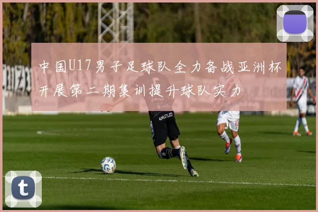 中国U17男子足球队全力备战亚洲杯开展第二期集训提升球队实力