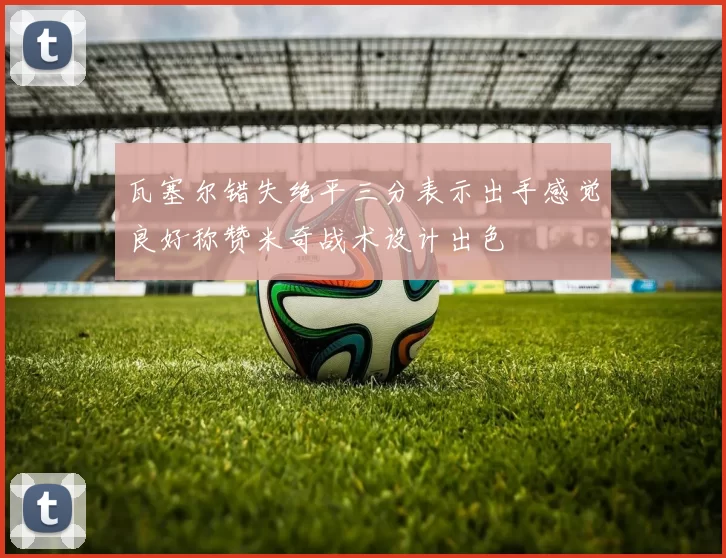 瓦塞尔错失绝平三分表示出手感觉良好称赞米奇战术设计出色