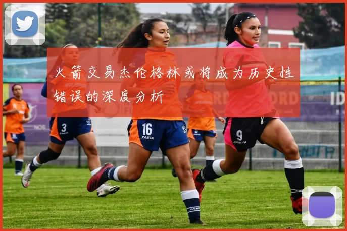 火箭交易杰伦格林或将成为历史性错误的深度分析