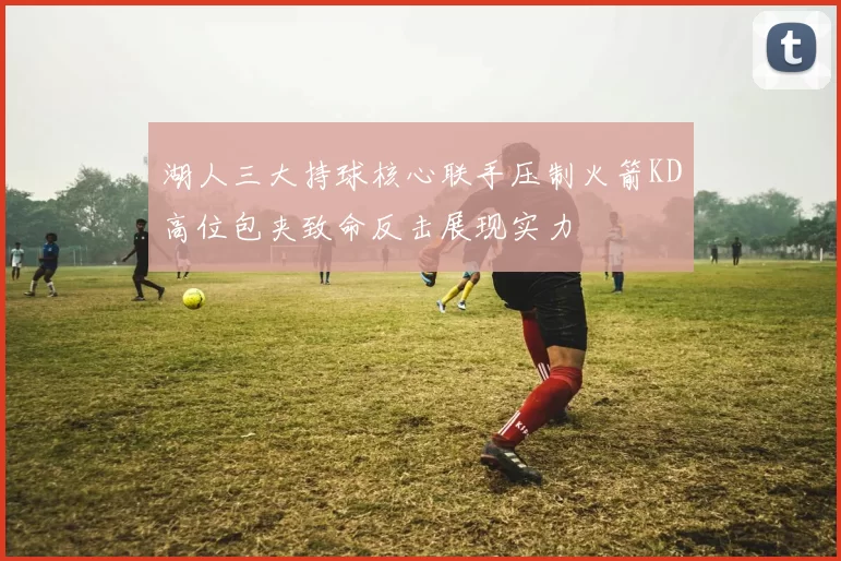 湖人三大持球核心联手压制火箭KD高位包夹致命反击展现实力