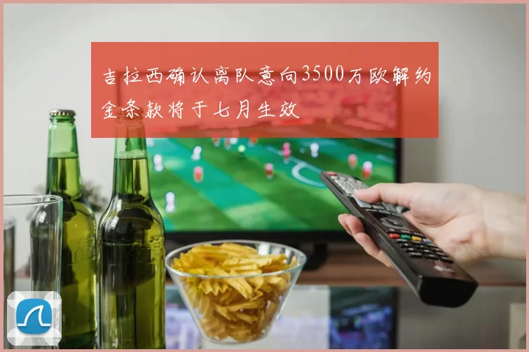 吉拉西确认离队意向3500万欧解约金条款将于七月生效