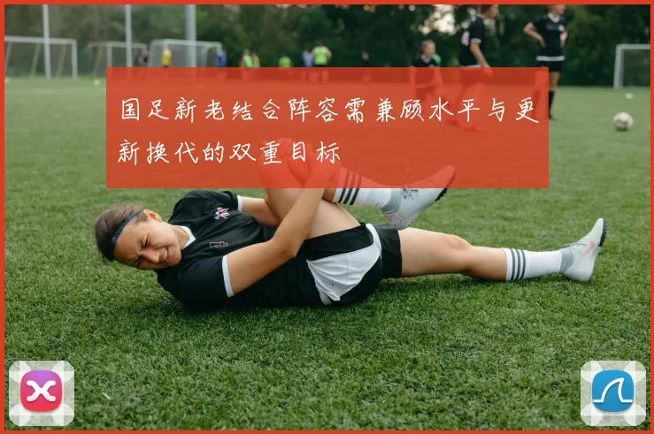 国足新老结合阵容需兼顾水平与更新换代的双重目标