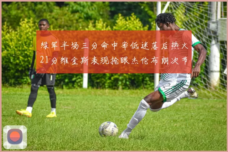 绿军半场三分命中率低迷落后热火21分维金斯表现抢眼杰伦布朗次节独得15分