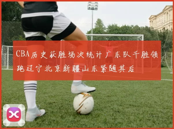 CBA历史获胜场次统计广东队千胜领跑辽宁北京新疆山东紧随其后