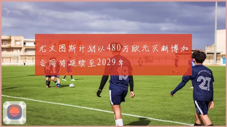 尤文图斯计划以480万欧元买断博加合同将延续至2029年