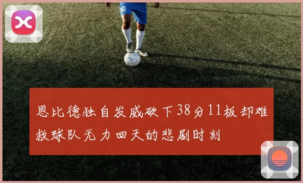 恩比德独自发威砍下38分11板却难救球队无力回天的悲剧时刻