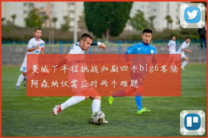 曼城下半程挑战加剧四个big6客场阿森纳仅需应对两个难题