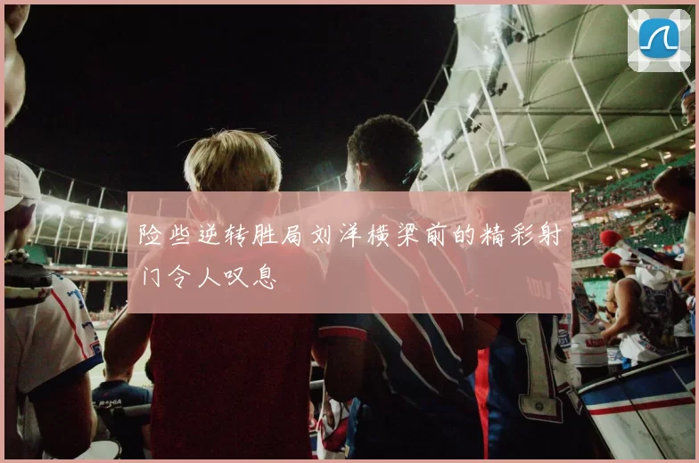 险些逆转胜局刘洋横梁前的精彩射门令人叹息