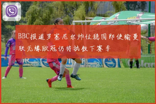 BBC报道罗塞尼尔帅位稳固即使输曼联无缘欧冠仍将执教下赛季
