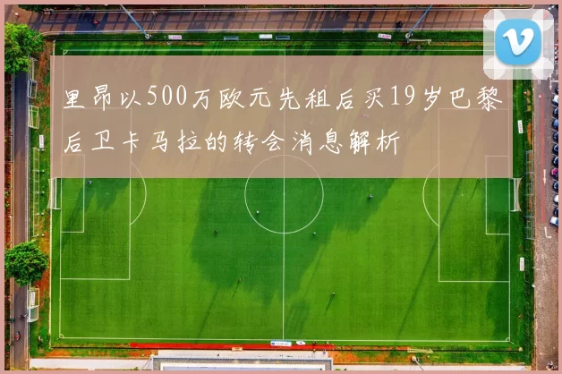 里昂以500万欧元先租后买19岁巴黎后卫卡马拉的转会消息解析