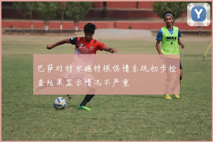 巴萨对特尔施特根伤情乐观初步检查结果显示情况不严重
